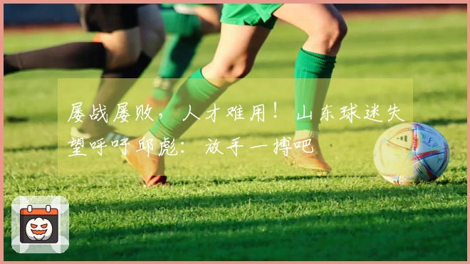 屡战屡败，人才难用！山东球迷失望呼吁邱彪：放手一搏吧