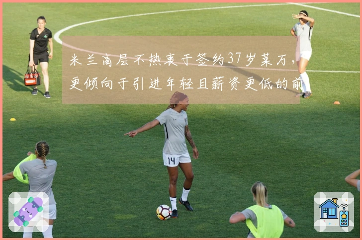米兰高层不热衷于签约37岁莱万，更倾向于引进年轻且薪资更低的前锋
