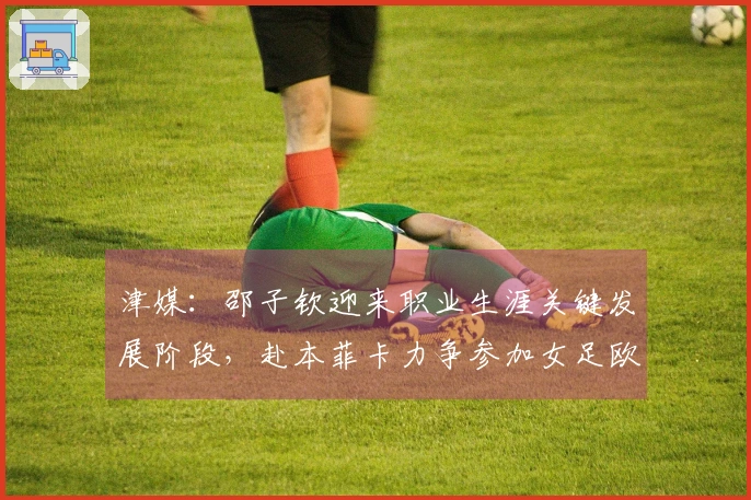 津媒：邵子钦迎来职业生涯关键发展阶段，赴本菲卡力争参加女足欧冠