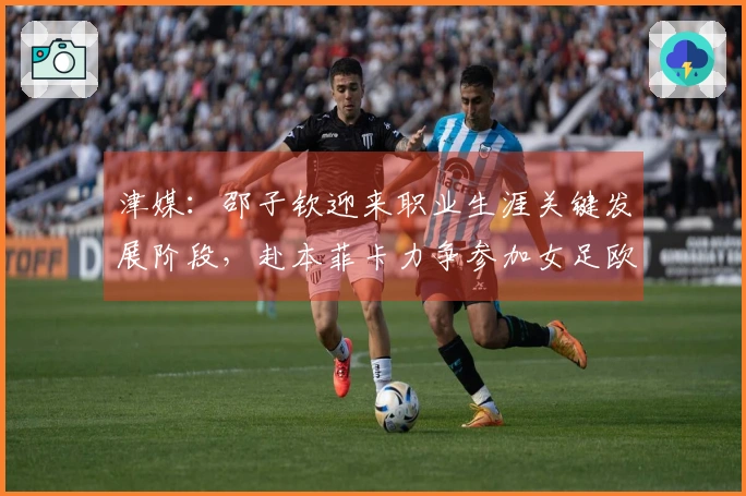 津媒：邵子钦迎来职业生涯关键发展阶段，赴本菲卡力争参加女足欧冠