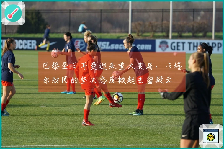 巴黎圣日耳曼迎来重大变局，卡塔尔财团的坚决态度掀起去留疑云