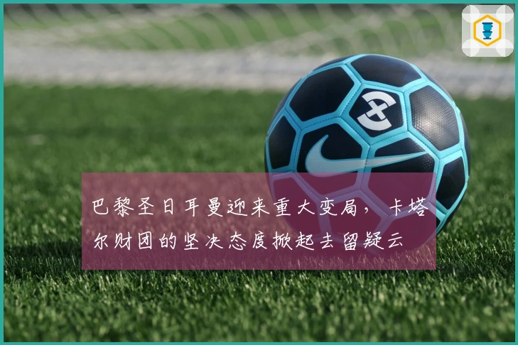 巴黎圣日耳曼迎来重大变局，卡塔尔财团的坚决态度掀起去留疑云