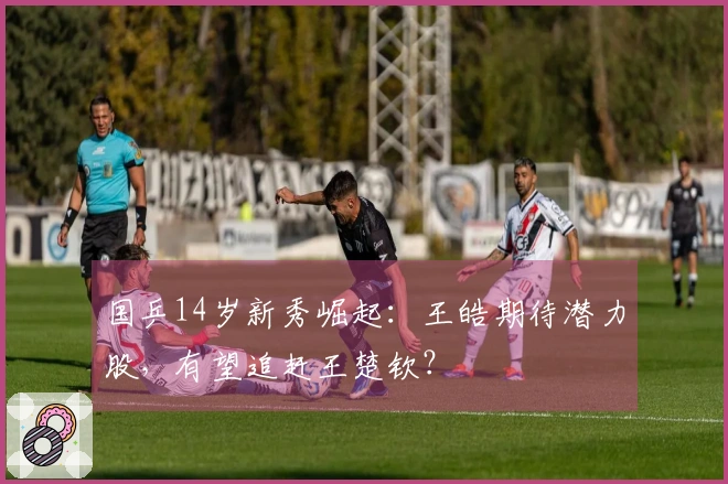 国乒14岁新秀崛起：王皓期待潜力股，有望追赶王楚钦？