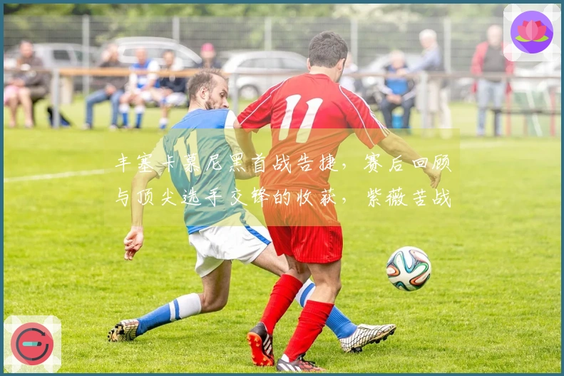 丰塞卡慕尼黑首战告捷，赛后回顾与顶尖选手交锋的收获，紫薇苦战晋级