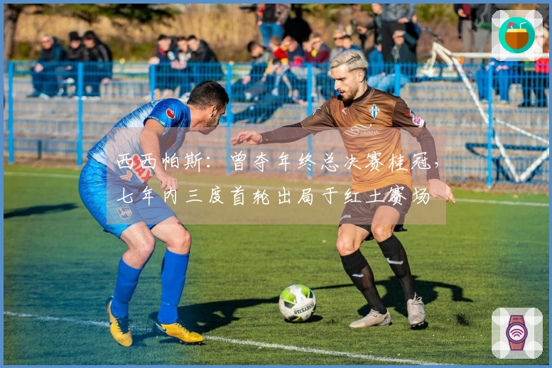 西西帕斯：曾夺年终总决赛桂冠，七年内三度首轮出局于红土赛场