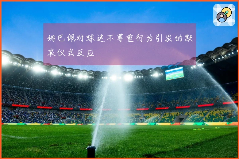 姆巴佩对球迷不尊重行为引发的默哀仪式反应