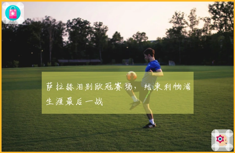 萨拉赫泪别欧冠赛场，结束利物浦生涯最后一战