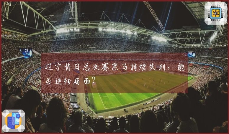 辽宁昔日总决赛黑马持续失利，能否逆转局面？