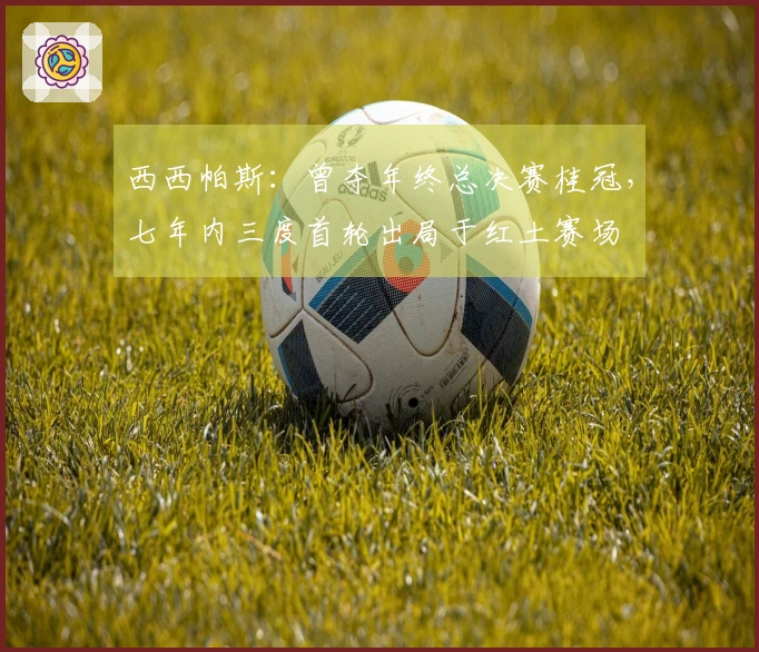 西西帕斯：曾夺年终总决赛桂冠，七年内三度首轮出局于红土赛场