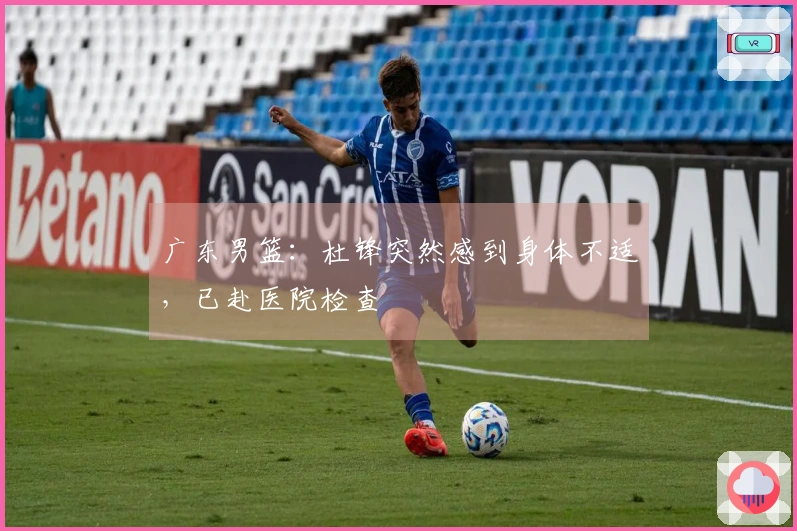 广东男篮：杜锋突然感到身体不适，已赴医院检查