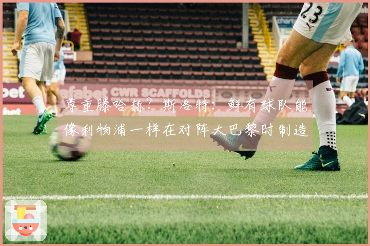 尊重滕哈赫？斯洛特：鲜有球队能像利物浦一样在对阵大巴黎时制造21次机会